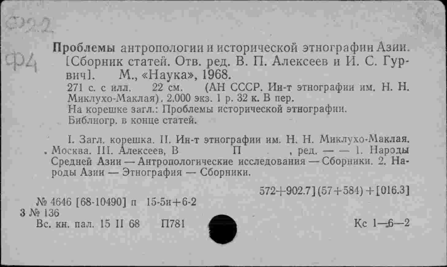 ﻿Проблемы антропологии и исторической этнографии Азии.
[Сборник статей. Отв. ред. В. П. Алексеев и И. С. Гур-вич]. М., «Наука», 1968.
271 с. с илл. 22 см. (АН СССР. Ин-т этнографии им. H. Н. Миклухо-Маклая). 2.000 экз. 1 р. 32 к. В пер.
На корешке загл.: Проблемы исторической этнографии.
Библиогр. в конце статей.
I. Загл. корешка. II. Ин-т этнографии им. H. Н. Миклухо-Маклая. . Москва. III. Алексеев, В	П	, ред.-----1. Народы
Средней Азии — Антропологические исследования—Сборники. 2. Народы Азии ■— Этнография — Сборники.
572+902.7] (57+584) + [016.3] № 4646 [ 68-10490] п 15-5и + 6-2
3 № 136	___
Вс. кн. пал. 15 II 68	П781	Кс 1—£—2